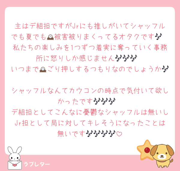 主はデ組担ですがJrにも推しがいてシャッフルでも夏でも🕰被害被りまくってるオタクです🎶
私たちの楽しみを1つずつ着実に奪っていく事務所に怒りしか感じません🎶🎶🎶
いつまで🕰ごり押しするつもりなのでしょうか🎶
シャッフルなんてカウコンの時点で気付いて欲しかったです🎶🎶🎶
デ組担としてこんなに憂鬱なシャッフルは無いしJr担として局に対してキレそうになったことは無いです🎶🎶🎶🎶