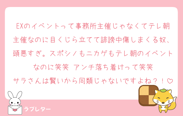 EXのイベントって事務所主催じゃなくてテレ朝主催なのに目くじら立てて誹謗中傷しまくる奴、頭悪すぎ。スポシノもニカゲもテレ朝のイベントなのに笑笑 アンチ落ち着けって笑笑
サラさんは賢いから同類じゃないですよね？！
