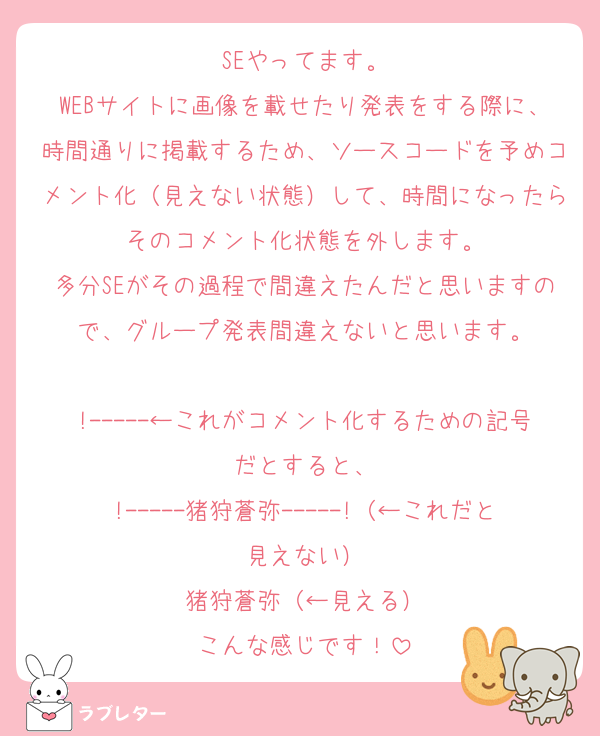 SEやってます。
WEBサイトに画像を載せたり発表をする際に、時間通りに掲載するため、ソースコードを予めコメント化（見えない状態）して、時間になったらそのコメント化状態を外します。
多分SEがその過程で間違えたんだと思いますので、グループ発表間違えないと思います。

!-----←これがコメント化するための記号だとすると、
!-----猪狩蒼弥-----!（←これだと見えない）
猪狩蒼弥（←見える）
こんな感じです！