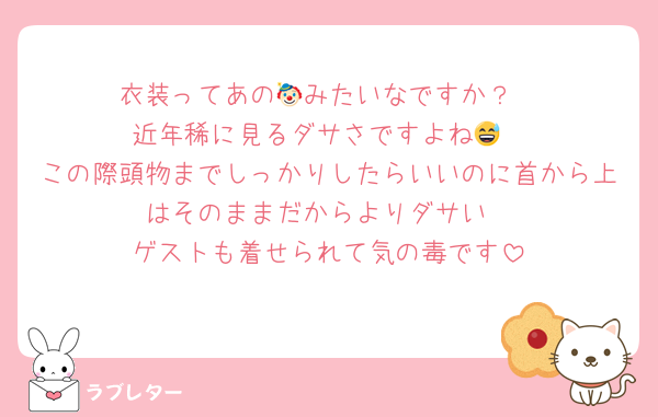 衣装ってあの🤡みたいなですか？
近年稀に見るダサさですよね😅
この際頭物までしっかりしたらいいのに首から上はそのままだからよりダサい
ゲストも着せられて気の毒です