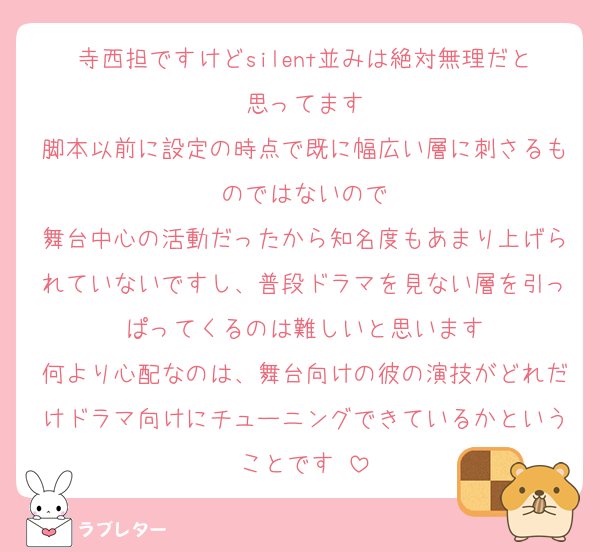 寺西担ですけどsilent並みは絶対無理だと思ってます
脚本以前に設定の時点で既に幅広い層に刺さるものではないので
舞台中心の活動だったから知名度もあまり上げられていないですし、普段ドラマを見ない層を引っぱってくるのは難しいと思います
何より心配なのは、舞台向けの彼の演技がどれだけドラマ向けにチューニングできているかということです⋯