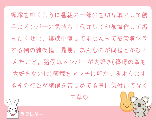 篠塚を叩くように番組の一部分を切り取りして勝手にメンバーの気持ち？代弁して印象操作して煽ったくせに、誹謗中傷してませんって被害者ヅラする例の猪俣担、最悪。あんなのが同担とかひくんだけど。猪俣はメンバーが大好き(篠塚の事も大好きなのに)篠塚をアンチに叩かせるようにするその行為が猪俣を苦しめてる事に気付いてなくて草