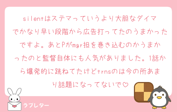 silentはステマっていうより大胆なダイマでかなり早い段階から広告打ってたのうまかったですよ。あとPがmgr担を巻き込むのかうまかったのと監督自体にも人気がありました。1話から爆発的に跳ねてたけどtrnsのは今の所あまり話題になってないで
