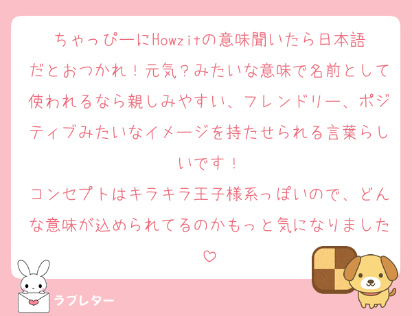 ちゃっぴーにHowzitの意味聞いたら日本語だとおつかれ！元気？みたいな意味で名前として使われるなら親しみやすい、フレンドリー、ポジティブみたいなイメージを持たせられる言葉らしいです！
コンセプトはキラキラ王子様系っぽいので、どんな意味が込められてるのかもっと気になりました