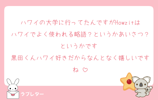 ハワイの大学に行ってたんですがHowzitはハワイでよく使われる略語？というかあいさつ？というかです‼️
黒田くんハワイ好きだからなんとなく嬉しいですね‼️