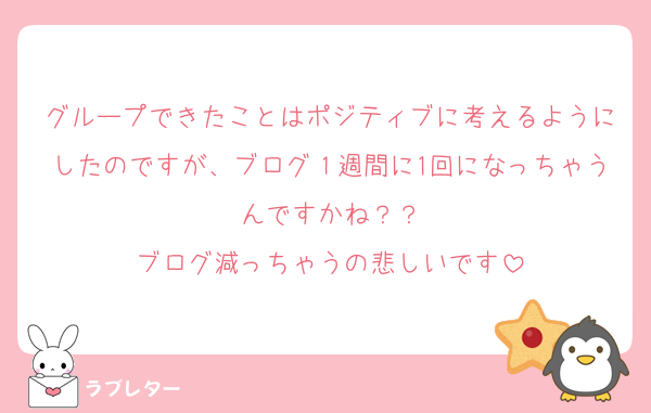 グループできたことはポジティブに考えるようにしたのですが、ブログ１週間に1回になっちゃうんですかね？？
ブログ減っちゃうの悲しいです