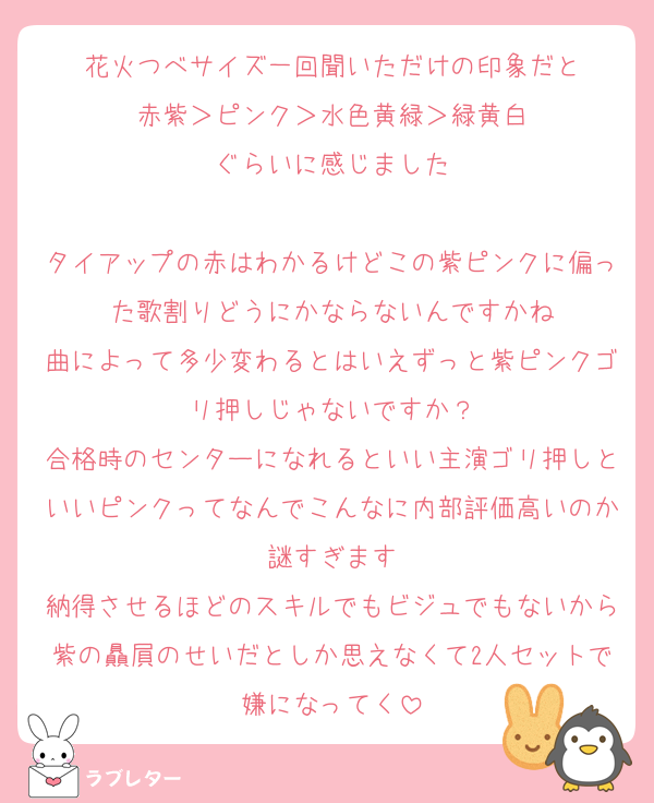 花火つべサイズ一回聞いただけの印象だと
赤紫＞ピンク＞水色黄緑＞緑黄白
ぐらいに感じました

タイアップの赤はわかるけどこの紫ピンクに偏った歌割りどうにかならないんですかね
曲によって多少変わるとはいえずっと紫ピンクゴリ押しじゃないですか？
合格時のセンターになれるといい主演ゴリ押しといいピンクってなんでこんなに内部評価高いのか謎すぎます
納得させるほどのスキルでもビジュでもないから紫の贔屓のせいだとしか思えなくて2人セットで嫌になってく