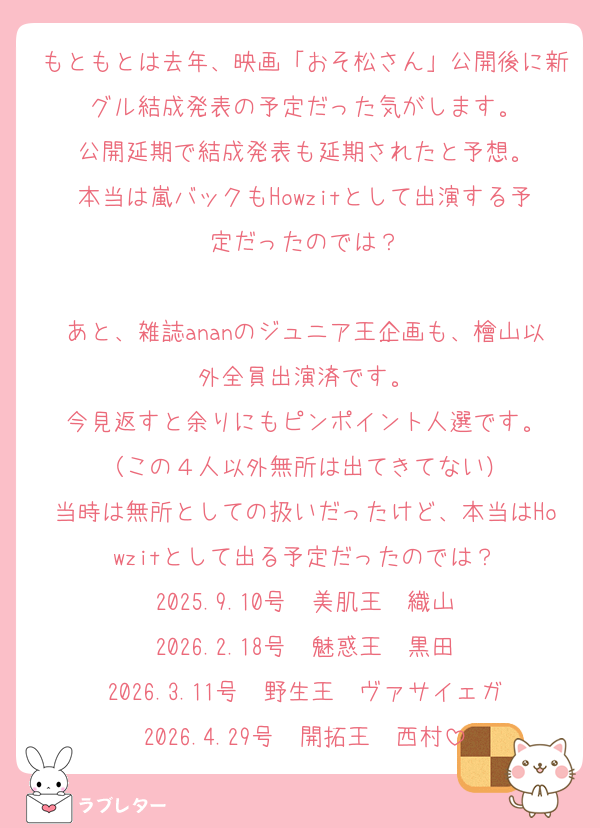 もともとは去年、映画「おそ松さん」公開後に新グル結成発表の予定だった気がします。
公開延期で結成発表も延期されたと予想。
本当は嵐バックもHowzitとして出演する予定だったのでは？

あと、雑誌ananのジュニア王企画も、檜山以外全員出演済です。
今見返すと余りにもピンポイント人選です。
（この４人以外無所は出てきてない）
当時は無所としての扱いだったけど、本当はHowzitとして出る予定だったのでは？
2025.9.10号　美肌王　織山
2026.2.18号　魅惑王　黒田
2026.3.11号　野生王　ヴァサイェガ
2026.4.29号　開拓王　西村
