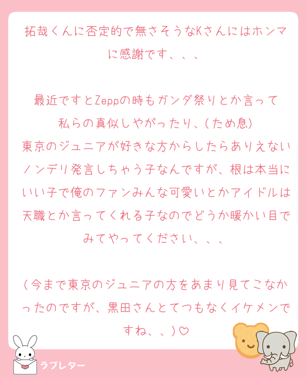 拓哉くんに否定的で無さそうなKさんにはホンマに感謝です、、、

最近ですとZeppの時もガンダ祭りとか言って私らの真似しやがったり、(ため息)
東京のジュニアが好きな方からしたらありえないノンデリ発言しちゃう子なんですが、根は本当にいい子で俺のファンみんな可愛いとかアイドルは天職とか言ってくれる子なのでどうか暖かい目でみてやってください、、、

(今まで東京のジュニアの方をあまり見てこなかったのですが、黒田さんとてつもなくイケメンですね、、)
