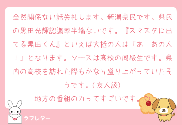 全然関係ない話失礼します。新潟県民です。県民の黒田光輝認識率半端ないです。『スマスタに出てる黒田くん』といえば大抵の人は「あ〜あの人！」となります。ソースは高校の同級生です。県内の高校を訪れた際もかなり盛り上がっていたそうです。(友人談)
地方の番組の力ってすごいです。