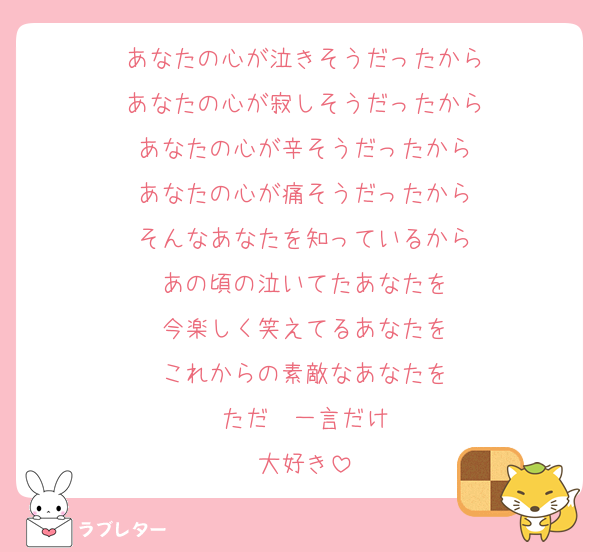 あなたの心が泣きそうだったから
あなたの心が寂しそうだったから
あなたの心が辛そうだったから
あなたの心が痛そうだったから
そんなあなたを知っているから
あの頃の泣いてたあなたを
今楽しく笑えてるあなたを
これからの素敵なあなたを
ただ　一言だけ
大好き
