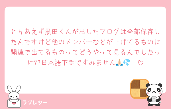 とりあえず黒田くんが出したブログは全部保存したんですけど他のメンバーなどが上げてるものに関連で出てるものってどうやって見るんでしたっけ??日本語下手ですみません🙏🏻💦