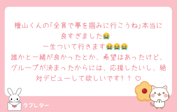 檜山くんの｢全員で夢を掴みに行こうね｣本当に良すぎました😭
一生ついて行きます😭😭😭
誰かと一緒が良かったとか、希望はあったけど、グループが決まったからには、応援したいし、絶対デビューして欲しいです✨️✨️