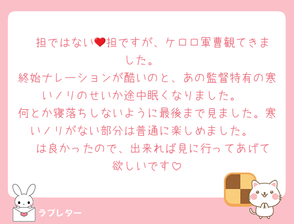 ❤️担ではない💎担ですが、ケロロ軍曹観てきました。
終始ナレーションが酷いのと、あの監督特有の寒いノリのせいか途中眠くなりました。
何とか寝落ちしないように最後まで見ました。寒いノリがない部分は普通に楽しめました。
❤️は良かったので、出来れば見に行ってあげて欲しいです