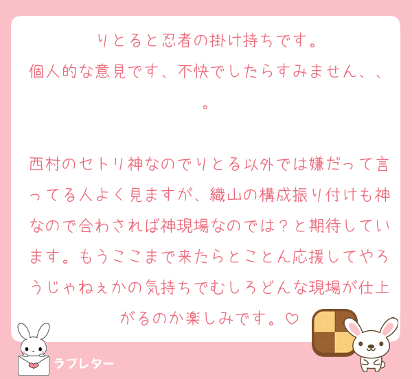 りとると忍者の掛け持ちです。
個人的な意見です、不快でしたらすみません、、。

西村のセトリ神なのでりとる以外では嫌だって言ってる人よく見ますが、織山の構成振り付けも神なので合わされば神現場なのでは？と期待しています。もうここまで来たらとことん応援してやろうじゃねぇかの気持ちでむしろどんな現場が仕上がるのか楽しみです。