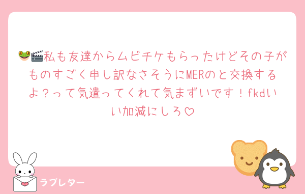 🐸🎬私も友達からムビチケもらったけどその子がものすごく申し訳なさそうにMERのと交換するよ？って気遣ってくれて気まずいです！fkdいい加減にしろ