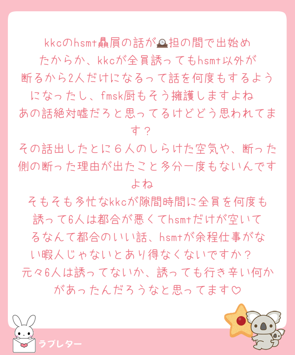 kkcのhsmt贔屓の話が🕰️担の間で出始めたからか、kkcが全員誘ってもhsmt以外が断るから2人だけになるって話を何度もするようになったし、fmsk厨もそう擁護しますよね
あの話絶対嘘だろと思ってるけどどう思われてます？
その話出したとに６人のしらけた空気や、断った側の断った理由が出たこと多分一度もないんですよね
そもそも多忙なkkcが隙間時間に全員を何度も誘って6人は都合が悪くてhsmtだけが空いてるなんて都合のいい話、hsmtが余程仕事がない暇人じゃないとあり得なくないですか？
元々6人は誘ってないか、誘っても行き辛い何かがあったんだろうなと思ってます