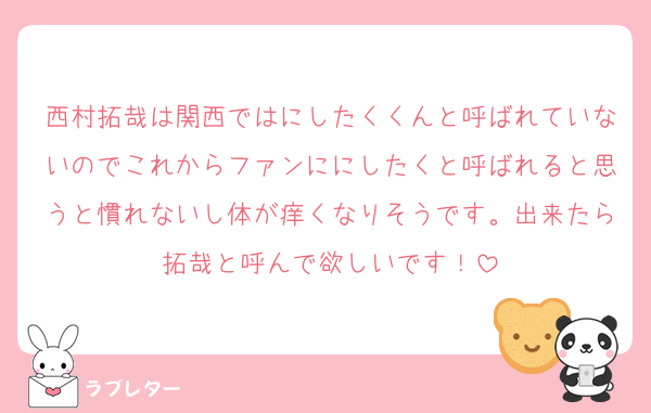 西村拓哉は関西ではにしたくくんと呼ばれていないのでこれからファンににしたくと呼ばれると思うと慣れないし体が痒くなりそうです。出来たら拓哉と呼んで欲しいです！