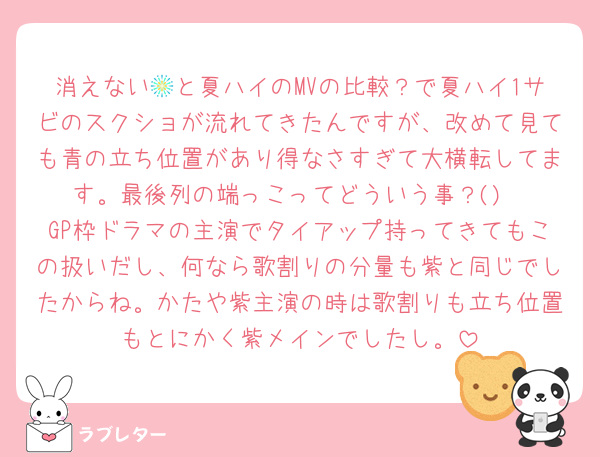 消えない🎆と夏ハイのMVの比較？で夏ハイ1サビのスクショが流れてきたんですが、改めて見ても青の立ち位置があり得なさすぎて大横転してます。最後列の端っこってどういう事？()
GP枠ドラマの主演でタイアップ持ってきてもこの扱いだし、何なら歌割りの分量も紫と同じでしたからね。かたや紫主演の時は歌割りも立ち位置もとにかく紫メインでしたし。