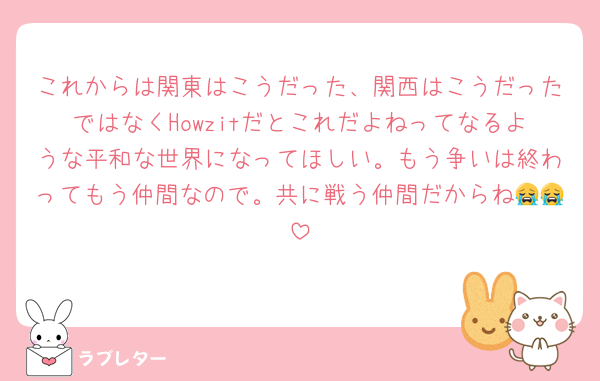 これからは関東はこうだった、関西はこうだったではなくHowzitだとこれだよねってなるような平和な世界になってほしい。もう争いは終わってもう仲間なので。共に戦う仲間だからね😭😭