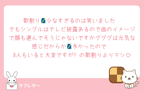 歌割り🎽少なすぎるのは笑いました
でもシングルはテレビ披露あるので曲のイメージで顔も選んでそうじゃないですかグググは元気な感じだからか🎽多かったので
8人もいると大変ですが⛄️の歌割りよりマシ