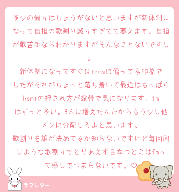 多少の偏りはしょうがないと思いますが新体制になって自担の歌割り減りすぎてて萎えます。自担が歌苦手ならわかりますがそんなことないですし。
新体制になってすぐはtrnsに偏ってる印象でしたがそれがちょっと落ち着いて最近はもっぱらhsmtの押され方が露骨で気になります。fmはずっと多い。8人に増えたんだからもう少し他メンに分配しろよと思います。
歌割りを誰が決めてるか知らないですけど毎回同じような歌割りでとりあえず目立つとこはfmって感じでつまらないです。