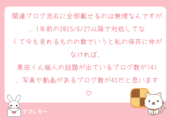 関連ブログ流石に全部載せるのは無理なんですが、1年前の2025/6/27以降で対処してなくて今も見れるものの数でいうと私の保存に仲がなければ、
黒田くん個人の話題が出ているブログ数が141、写真や動画があるブログ数が45だと思います‼️