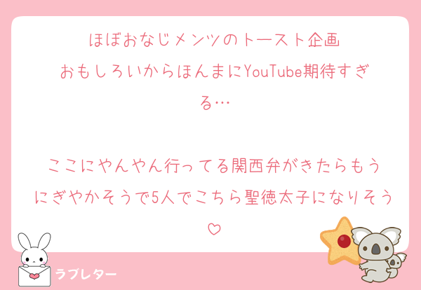 ほぼおなじメンツのトースト企画
おもしろいからほんまにYouTube期待すぎる…

ここにやんやん行ってる関西弁がきたらもう
にぎやかそうで5人でこちら聖徳太子になりそう