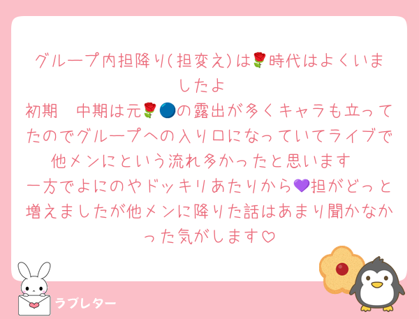 グループ内担降り(担変え)は🌹時代はよくいましたよ
初期〜中期は元🌹🔵の露出が多くキャラも立ってたのでグループへの入り口になっていてライブで他メンにという流れ多かったと思います
一方でよにのやドッキリあたりから💜担がどっと増えましたが他メンに降りた話はあまり聞かなかった気がします