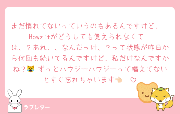 まだ慣れてないっていうのもあるんですけど、
Howzitがどうしても覚えられなくて
は、？あれ、、なんだっけ、？って状態が昨日から何回も続いてるんですけど、私だけなんですかね？😹♡ずっとハウジーハウジーって唱えてないとすぐ忘れちゃいます👈🏻