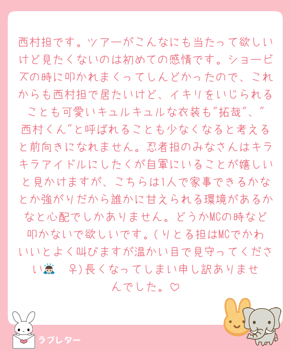 西村担です。ツアーがこんなにも当たって欲しいけど見たくないのは初めての感情です。ショービズの時に叩かれまくってしんどかったので、これからも西村担で居たいけど、イキリをいじられることも可愛いキュルキュルな衣装も"拓哉"、"西村くん"と呼ばれることも少なくなると考えると前向きになれません。忍者担のみなさんはキラキラアイドルにしたくが自軍にいることが嬉しいと見かけますが、こちらは1人で家事できるかなとか強がりだから誰かに甘えられる環境があるかなと心配でしかありません。どうかMCの時など叩かないで欲しいです。(りとる担はMCでかわいいとよく叫びますが温かい目で見守ってください🙇🏻‍♀️)長くなってしまい申し訳ありませんでした。