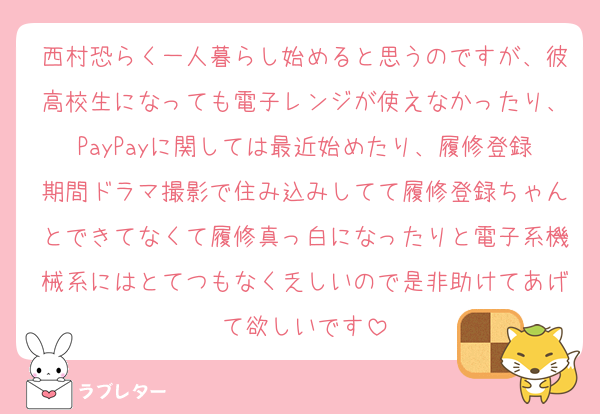 西村恐らく一人暮らし始めると思うのですが、彼高校生になっても電子レンジが使えなかったり、PayPayに関しては最近始めたり、履修登録期間ドラマ撮影で住み込みしてて履修登録ちゃんとできてなくて履修真っ白になったりと電子系機械系にはとてつもなく乏しいので是非助けてあげて欲しいです