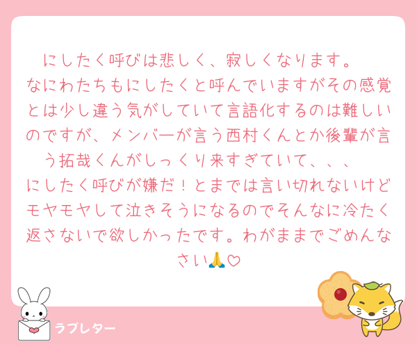 にしたく呼びは悲しく、寂しくなります。
なにわたちもにしたくと呼んでいますがその感覚とは少し違う気がしていて言語化するのは難しいのですが、メンバーが言う西村くんとか後輩が言う拓哉くんがしっくり来すぎていて、、、
にしたく呼びが嫌だ！とまでは言い切れないけどモヤモヤして泣きそうになるのでそんなに冷たく返さないで欲しかったです。わがままでごめんなさい🙏