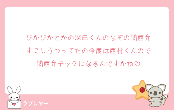 ぴかぴかとかの深田くんのなぞの関西弁
すこしうつってたの今度は西村くんので
関西弁チックになるんですかね