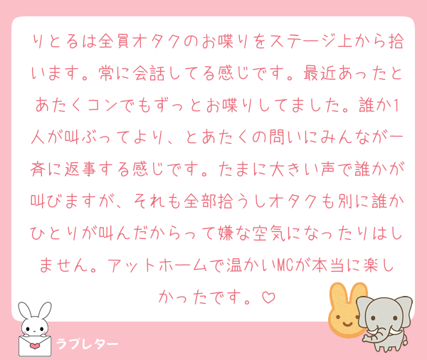 りとるは全員オタクのお喋りをステージ上から拾います。常に会話してる感じです。最近あったとあたくコンでもずっとお喋りしてました。誰か1人が叫ぶってより、とあたくの問いにみんなが一斉に返事する感じです。たまに大きい声で誰かが叫びますが、それも全部拾うしオタクも別に誰かひとりが叫んだからって嫌な空気になったりはしません。アットホームで温かいMCが本当に楽しかったです。