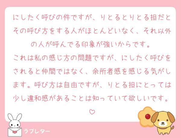 にしたく呼びの件ですが、りとるとりとる担だとその呼び方をする人がほとんどいなく、それ以外の人が呼んでる印象が強いからです。
これは私の感じ方の問題ですが、にしたく呼びをされると仲間ではなく、余所者感を感じる気がします。呼び方は自由ですが、りとる担にとっては少し違和感があることは知っていて欲しいです。