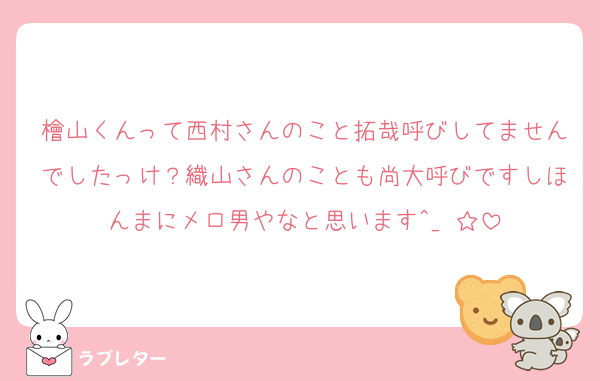 檜山くんって西村さんのこと拓哉呼びしてませんでしたっけ？織山さんのことも尚大呼びですしほんまにメロ男やなと思います^_−☆