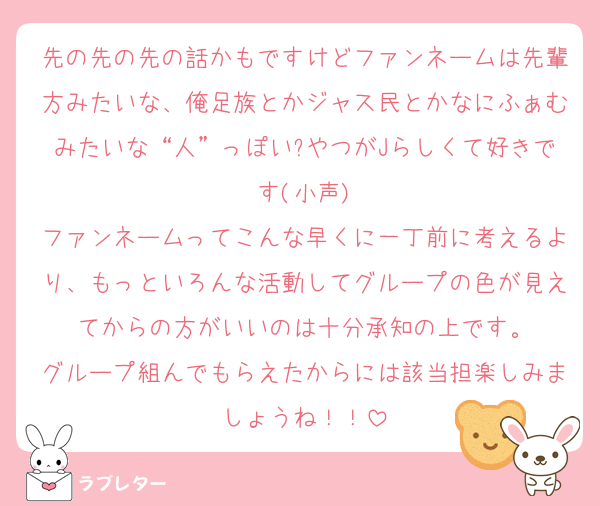 先の先の先の話かもですけどファンネームは先輩方みたいな、俺足族とかジャス民とかなにふぁむみたいな“人”っぽい?やつがJらしくて好きです(小声)
ファンネームってこんな早くに一丁前に考えるより、もっといろんな活動してグループの色が見えてからの方がいいのは十分承知の上です。
グループ組んでもらえたからには該当担楽しみましょうね！！
