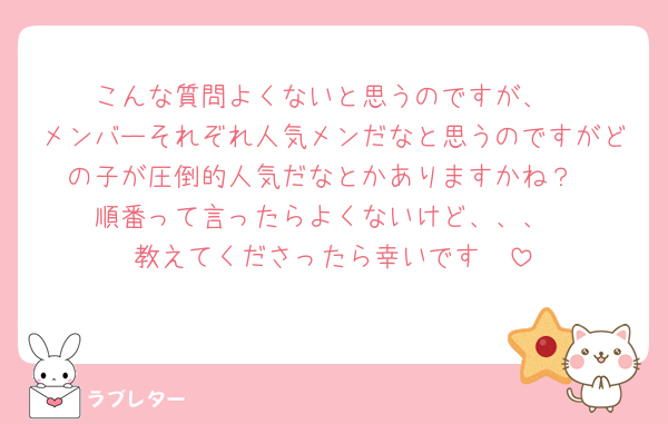 こんな質問よくないと思うのですが、
メンバーそれぞれ人気メンだなと思うのですがどの子が圧倒的人気だなとかありますかね？
順番って言ったらよくないけど、、、
教えてくださったら幸いです🥺