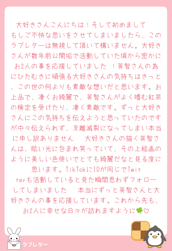 大好きさんこんにちは！そして初めまして☺️
もしご不快な思いをさせてしまいましたら、このラブレターは無視して頂いて構いません。大好きさんが数年前公開垢で活動していた頃から密かにお2人の事を応援していました⋯！英智さんの為にひたむきに頑張る大好きさんの気持ちはきっと、この世の何よりも素敵な想いだと思います。お上品で、凄くお綺麗で、英智さんがよく嗜む紅茶の検定を受けたり、凄く素敵です。ずっと大好きさんにこの気持ちを伝えようと思っていたのですが中々伝えられず、支離滅裂になってしまい本当に申し訳ありません⋯🥲大好きさんの描く英智さんは、眩い光に包まれ笑っていて、その上絵画のように美しい色使いでとても綺麗だなと見る度に思います。TikTokにIDが同じでTwitterも活動していると見た瞬間思わずフォローしてしまいました⋯🥲本当にずっと英智さんと大好きさんの事を応援しています。これから先も、お2人に幸せな日々が訪れますように🍀
