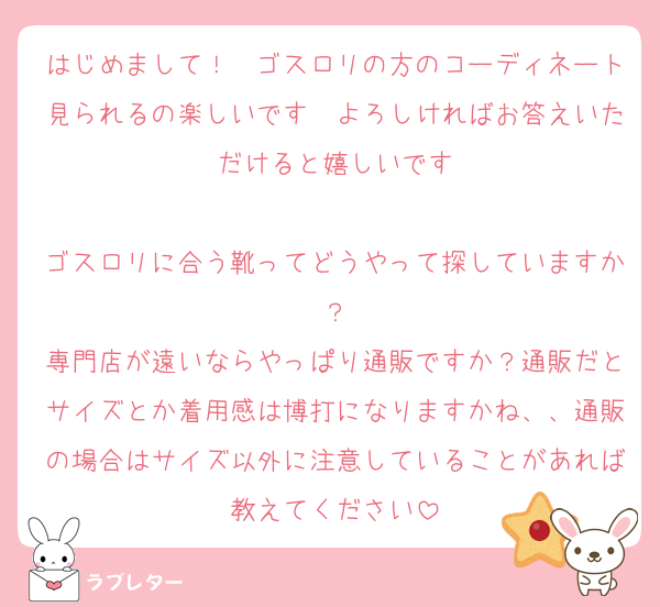 はじめまして！　ゴスロリの方のコーディネート見られるの楽しいです　よろしければお答えいただけると嬉しいです

ゴスロリに合う靴ってどうやって探していますか？
専門店が遠いならやっぱり通販ですか？通販だとサイズとか着用感は博打になりますかね、、通販の場合はサイズ以外に注意していることがあれば教えてください