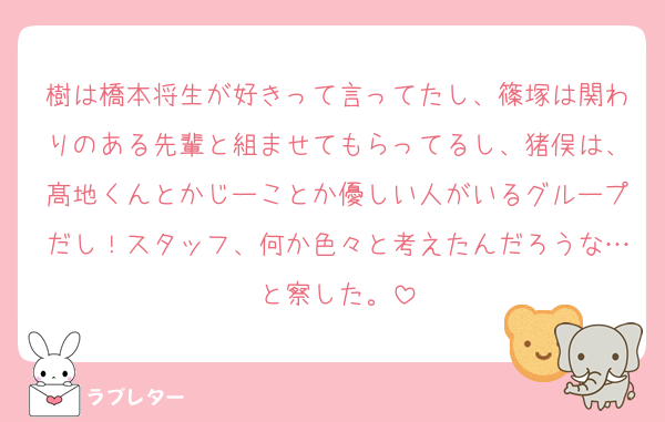 樹は橋本将生が好きって言ってたし、篠塚は関わりのある先輩と組ませてもらってるし、猪俣は、髙地くんとかじーことか優しい人がいるグループだし！スタッフ、何か色々と考えたんだろうな…と察した。
