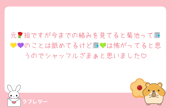 元🌹担ですが今までの絡みを見てると菊池って📰💛💜のことは舐めてるけど📰💚は怖がってると思うのでシャッフルざまぁと思いました