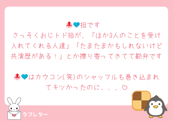🐙💙担です
さっそくおじトド担が、「ほか3人のことを受け入れてくれる人達」「たまたまかもしれないけど共演歴がある！」とか擦り寄ってきてて勘弁です
🐙💙はカウコン(笑)のシャッフルも巻き込まれてキツかったのに、、、