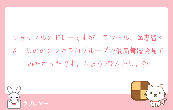 シャッフルメドレーですが、ラウール、如恵留くん、しののメンカラ白グループで仮面舞踏会見てみたかったです。ちょうど3人だし。