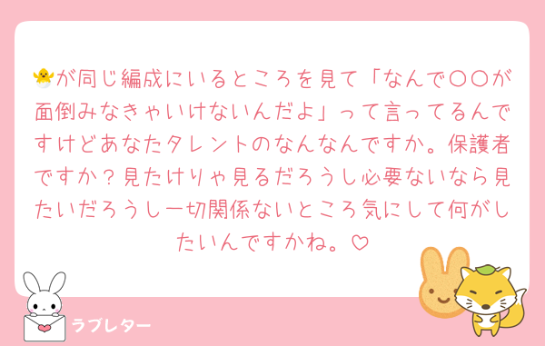 🐣が同じ編成にいるところを見て「なんで〇〇が面倒みなきゃいけないんだよ」って言ってるんですけどあなたタレントのなんなんですか。保護者ですか？見たけりゃ見るだろうし必要ないなら見たいだろうし一切関係ないところ気にして何がしたいんですかね。