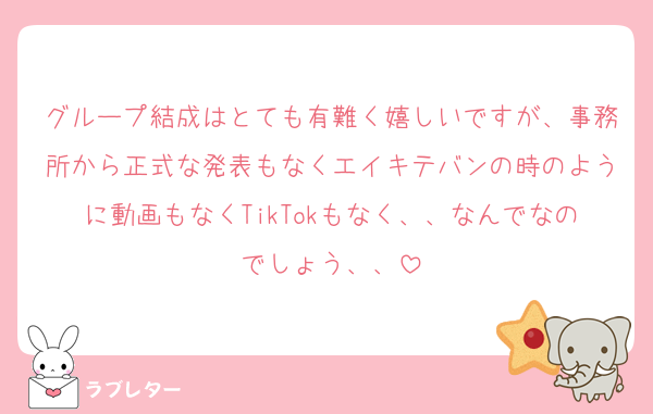 グループ結成はとても有難く嬉しいですが、事務所から正式な発表もなくエイキテバンの時のように動画もなくTikTokもなく、、なんでなのでしょう、、