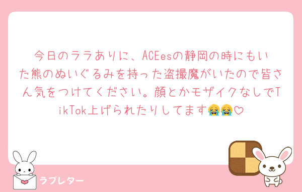 今日のララありに、ACEesの静岡の時にもいた熊のぬいぐるみを持った盗撮魔がいたので皆さん気をつけてください。顔とかモザイクなしでTikTok上げられたりしてます😭😭