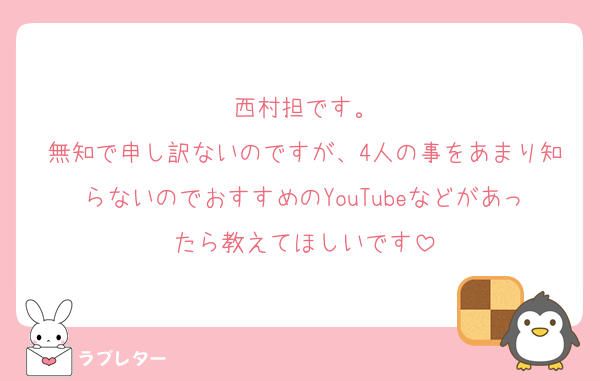 西村担です。
無知で申し訳ないのですが、4人の事をあまり知らないのでおすすめのYouTubeなどがあったら教えてほしいです