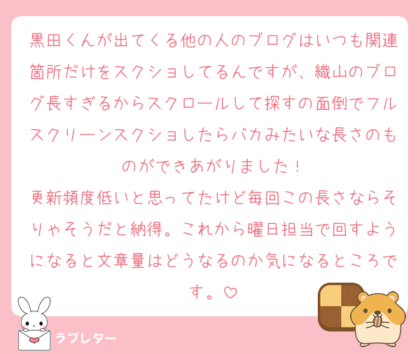 黒田くんが出てくる他の人のブログはいつも関連箇所だけをスクショしてるんですが、織山のブログ長すぎるからスクロールして探すの面倒でフルスクリーンスクショしたらバカみたいな長さのものができあがりました！
更新頻度低いと思ってたけど毎回この長さならそりゃそうだと納得。これから曜日担当で回すようになると文章量はどうなるのか気になるところです。